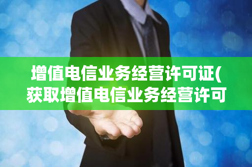 增值电信业务经营许可证(获取增值电信业务经营许可证的关键步骤)