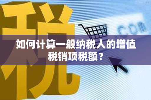 如何计算一般纳税人的增值税销项税额？