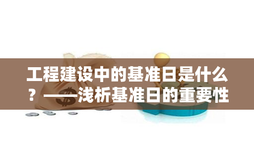 工程建设中的基准日是什么？——浅析基准日的重要性及作用