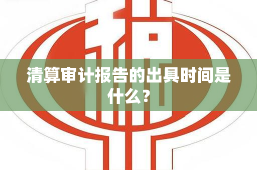 清算审计报告的出具时间是什么？