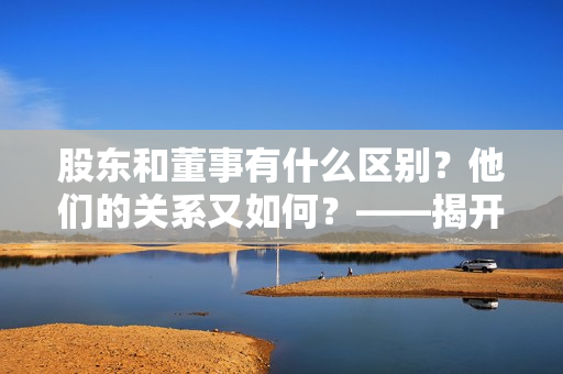 股东和董事有什么区别？他们的关系又如何？——揭开股东和董事的神秘面纱！