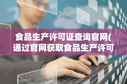 食品生产许可证查询官网(通过官网获取食品生产许可证信息的步骤)