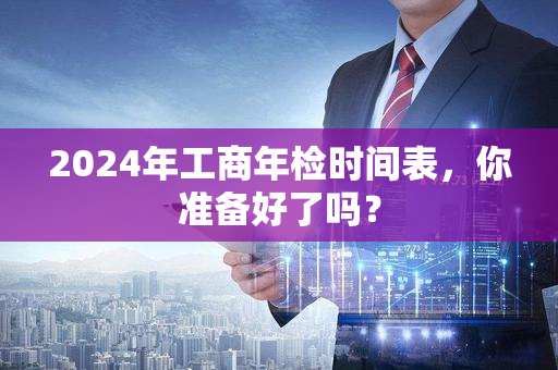 2024年工商年检时间表，你准备好了吗？